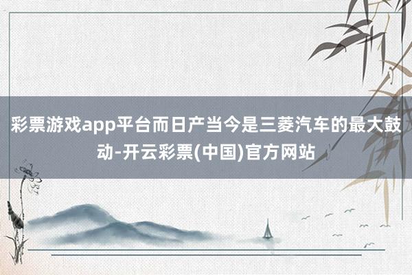 彩票游戏app平台而日产当今是三菱汽车的最大鼓动-开云彩票(中国)官方网站