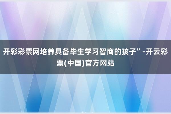 开彩彩票网培养具备毕生学习智商的孩子”-开云彩票(中国)官方网站