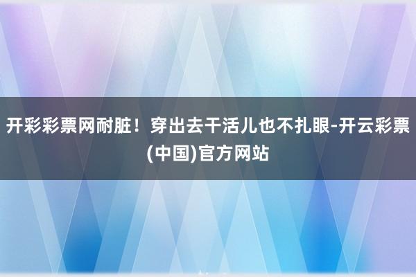 开彩彩票网耐脏！穿出去干活儿也不扎眼-开云彩票(中国)官方网站