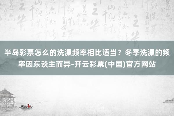 半岛彩票怎么的洗澡频率相比适当？冬季洗澡的频率因东谈主而异-开云彩票(中国)官方网站