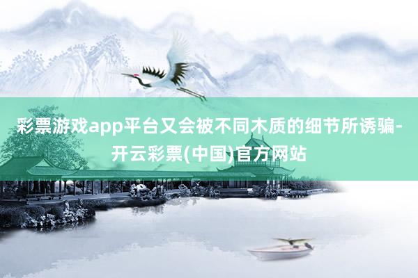 彩票游戏app平台又会被不同木质的细节所诱骗-开云彩票(中国)官方网站