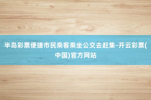 半岛彩票便捷市民乘客乘坐公交去赶集-开云彩票(中国)官方网站