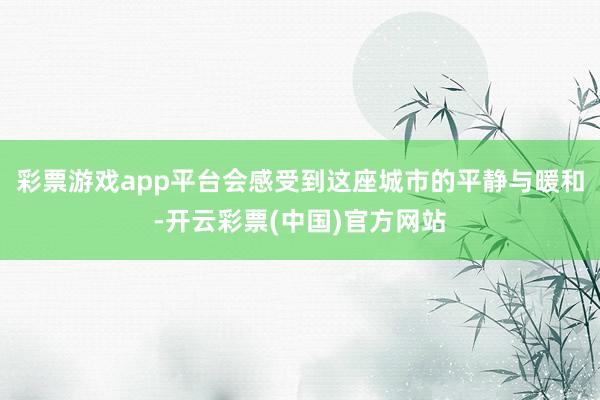 彩票游戏app平台会感受到这座城市的平静与暖和-开云彩票(中国)官方网站