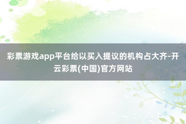 彩票游戏app平台给以买入提议的机构占大齐-开云彩票(中国)官方网站