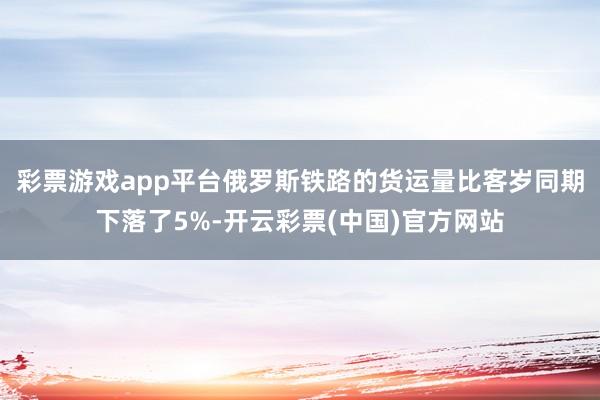 彩票游戏app平台俄罗斯铁路的货运量比客岁同期下落了5%-开云彩票(中国)官方网站