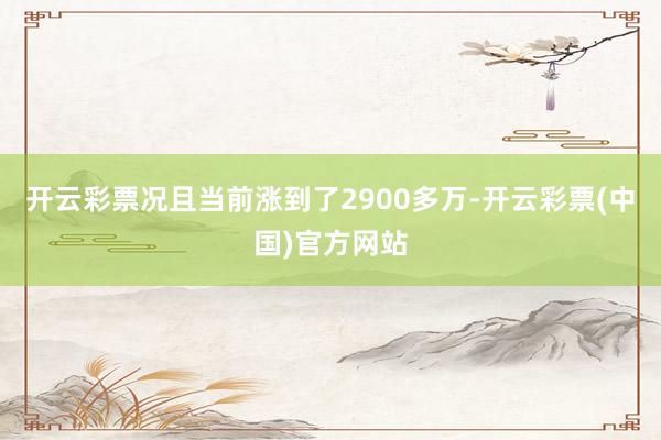 开云彩票况且当前涨到了2900多万-开云彩票(中国)官方网站