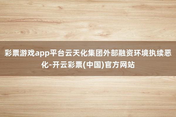 彩票游戏app平台云天化集团外部融资环境执续恶化-开云彩票(中国)官方网站