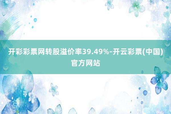 开彩彩票网转股溢价率39.49%-开云彩票(中国)官方网站