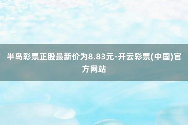 半岛彩票正股最新价为8.83元-开云彩票(中国)官方网站