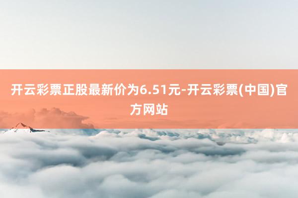 开云彩票正股最新价为6.51元-开云彩票(中国)官方网站