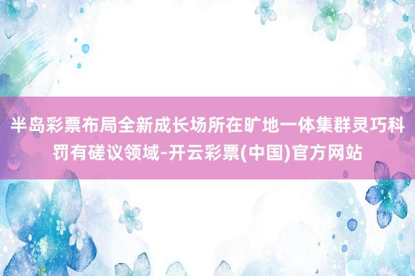 半岛彩票布局全新成长场所在旷地一体集群灵巧科罚有磋议领域-开云彩票(中国)官方网站