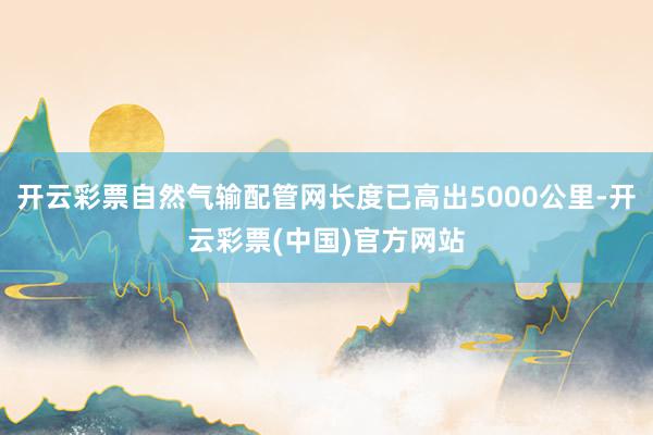 开云彩票自然气输配管网长度已高出5000公里-开云彩票(中国)官方网站