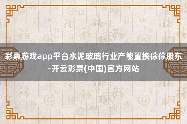 彩票游戏app平台水泥玻璃行业产能置换徐徐股东-开云彩票(中国)官方网站