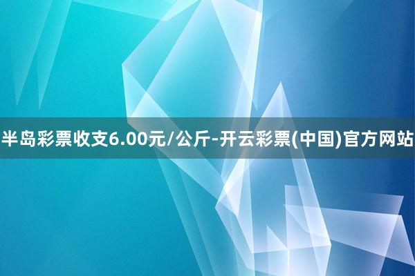 半岛彩票收支6.00元/公斤-开云彩票(中国)官方网站