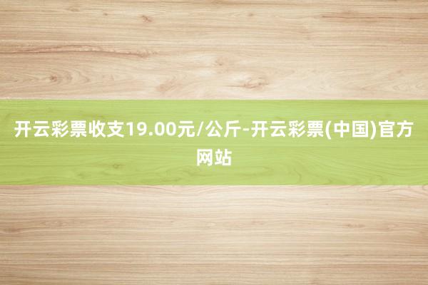 开云彩票收支19.00元/公斤-开云彩票(中国)官方网站