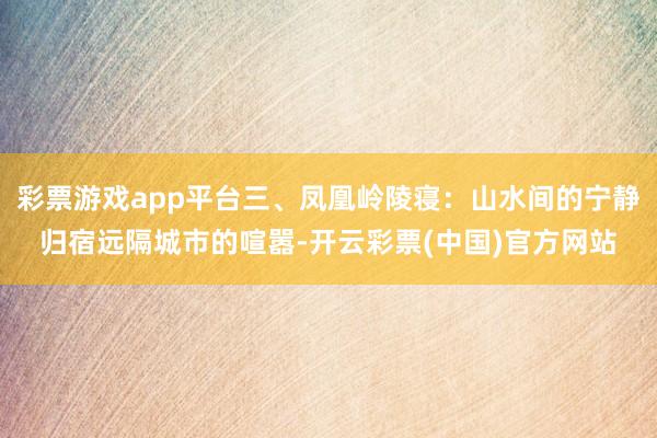 彩票游戏app平台三、凤凰岭陵寝：山水间的宁静归宿远隔城市的喧嚣-开云彩票(中国)官方网站