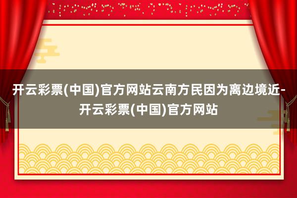 开云彩票(中国)官方网站云南方民因为离边境近-开云彩票(中国)官方网站