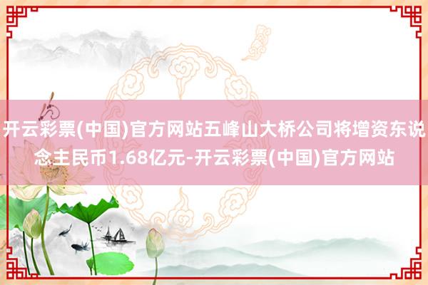 开云彩票(中国)官方网站五峰山大桥公司将增资东说念主民币1.68亿元-开云彩票(中国)官方网站