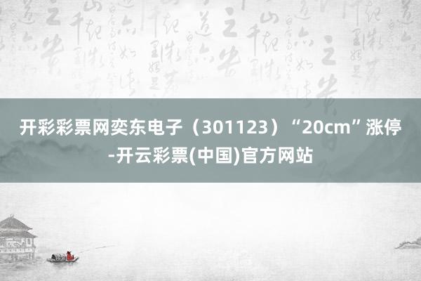 开彩彩票网奕东电子（301123）“20cm”涨停-开云彩票(中国)官方网站