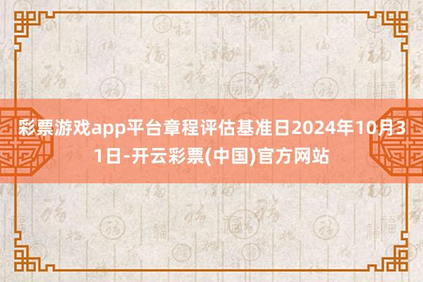 彩票游戏app平台章程评估基准日2024年10月31日-开云彩票(中国)官方网站