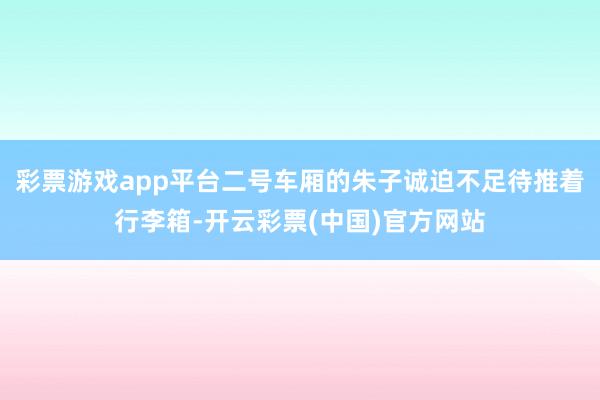 彩票游戏app平台二号车厢的朱子诚迫不足待推着行李箱-开云彩票(中国)官方网站