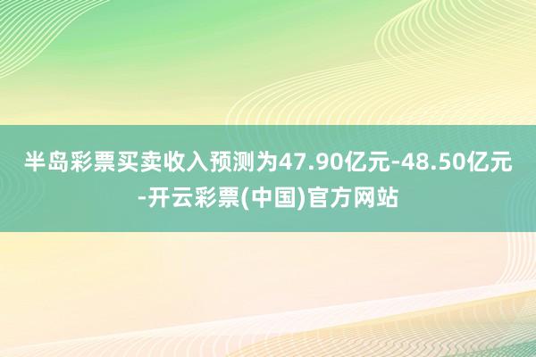 半岛彩票买卖收入预测为47.90亿元-48.50亿元-开云彩票(中国)官方网站