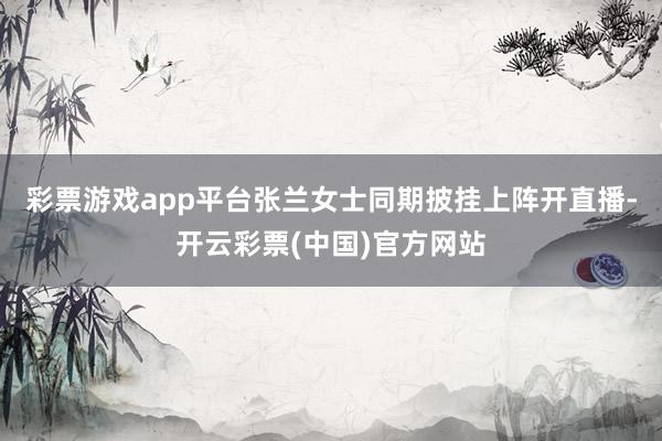 彩票游戏app平台张兰女士同期披挂上阵开直播-开云彩票(中国)官方网站