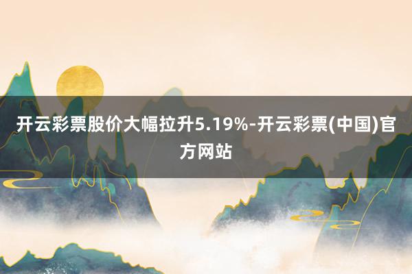 开云彩票股价大幅拉升5.19%-开云彩票(中国)官方网站