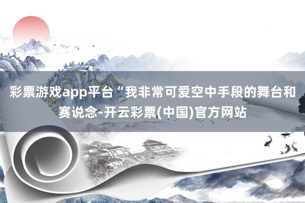 彩票游戏app平台“我非常可爱空中手段的舞台和赛说念-开云彩票(中国)官方网站