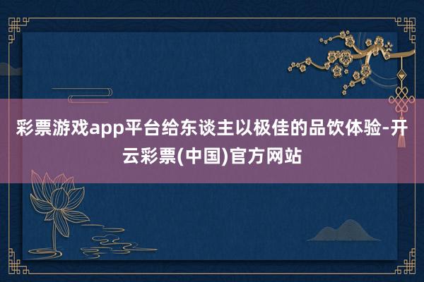 彩票游戏app平台给东谈主以极佳的品饮体验-开云彩票(中国)官方网站