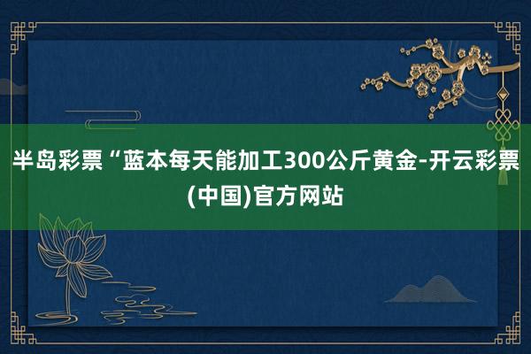 半岛彩票“蓝本每天能加工300公斤黄金-开云彩票(中国)官方网站