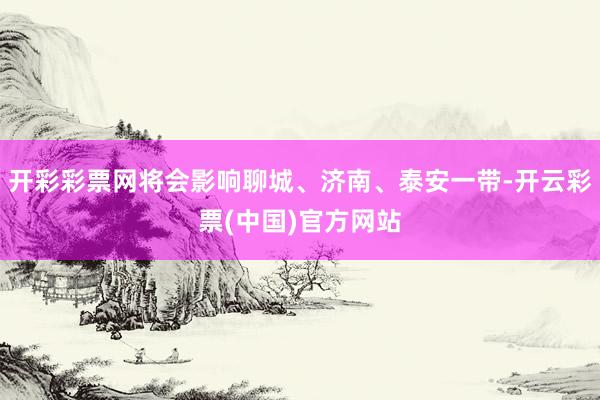 开彩彩票网将会影响聊城、济南、泰安一带-开云彩票(中国)官方网站