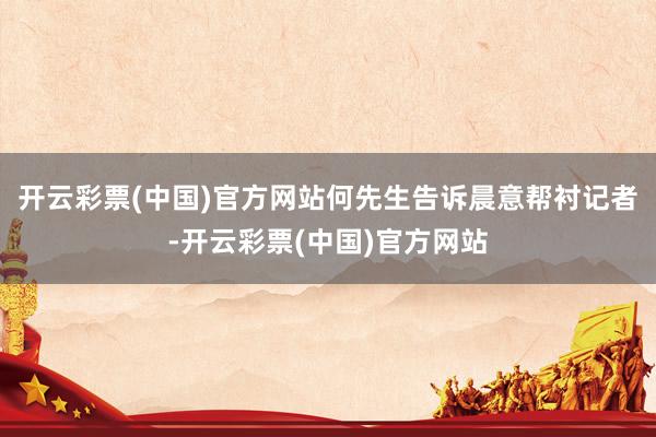 开云彩票(中国)官方网站何先生告诉晨意帮衬记者-开云彩票(中国)官方网站