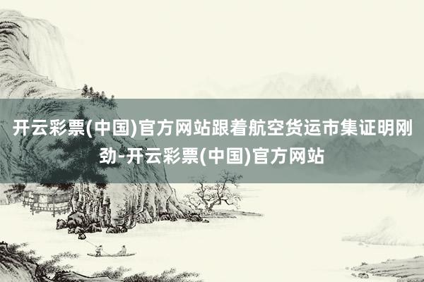 开云彩票(中国)官方网站跟着航空货运市集证明刚劲-开云彩票(中国)官方网站