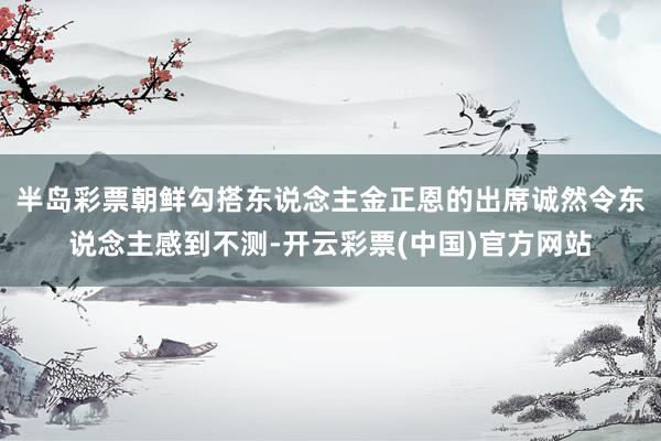 半岛彩票朝鲜勾搭东说念主金正恩的出席诚然令东说念主感到不测-开云彩票(中国)官方网站