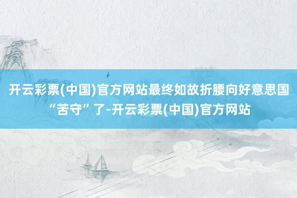 开云彩票(中国)官方网站最终如故折腰向好意思国“苦守”了-开云彩票(中国)官方网站