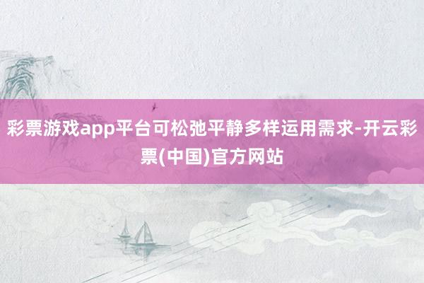 彩票游戏app平台可松弛平静多样运用需求-开云彩票(中国)官方网站