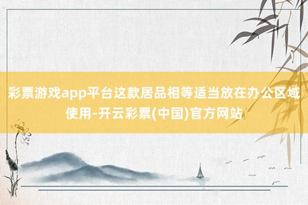 彩票游戏app平台这款居品相等适当放在办公区域使用-开云彩票(中国)官方网站