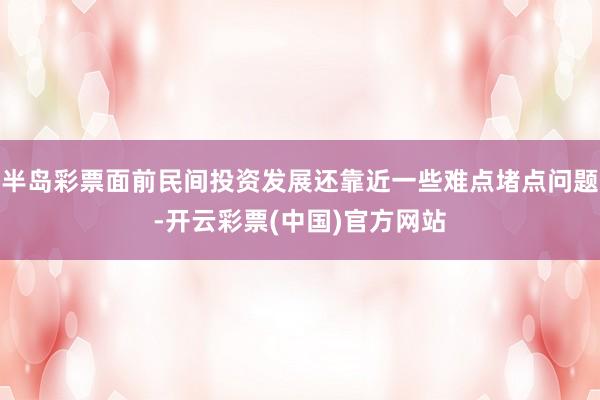 半岛彩票面前民间投资发展还靠近一些难点堵点问题-开云彩票(中国)官方网站