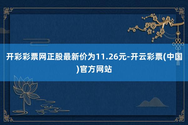 开彩彩票网正股最新价为11.26元-开云彩票(中国)官方网站