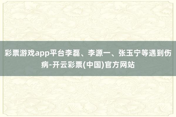 彩票游戏app平台李磊、李源一、张玉宁等遇到伤病-开云彩票(中国)官方网站