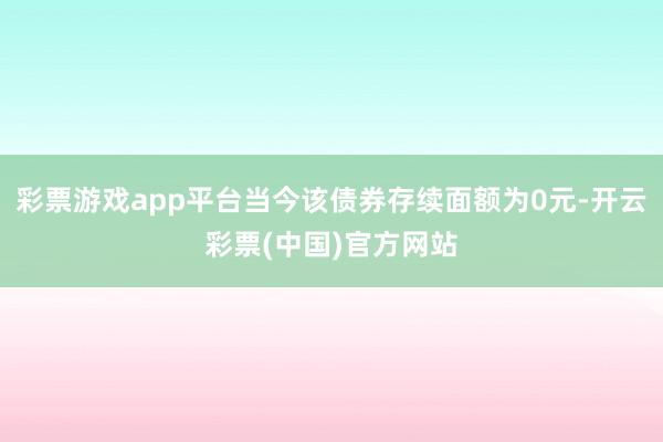 彩票游戏app平台当今该债券存续面额为0元-开云彩票(中国)官方网站