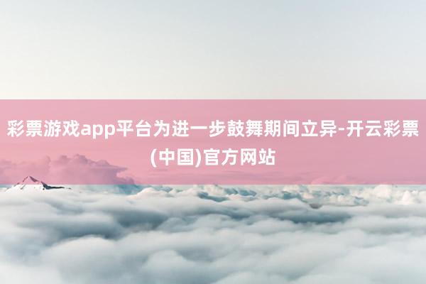 彩票游戏app平台为进一步鼓舞期间立异-开云彩票(中国)官方网站