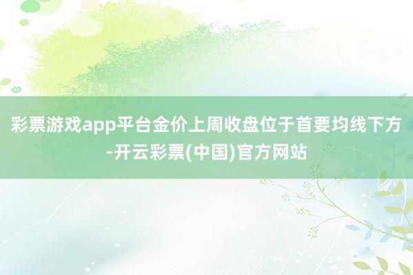 彩票游戏app平台金价上周收盘位于首要均线下方-开云彩票(中国)官方网站
