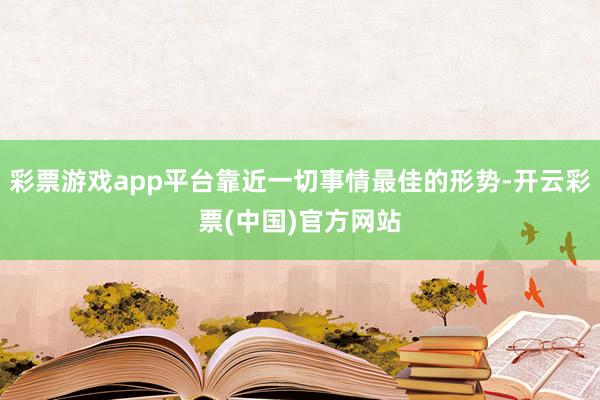 彩票游戏app平台靠近一切事情最佳的形势-开云彩票(中国)官方网站