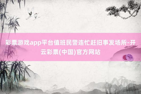 彩票游戏app平台值班民警连忙赶旧事发场所-开云彩票(中国)官方网站