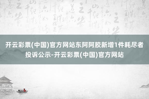 开云彩票(中国)官方网站东阿阿胶新增1件耗尽者投诉公示-开云彩票(中国)官方网站