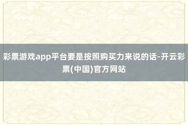 彩票游戏app平台要是按照购买力来说的话-开云彩票(中国)官方网站