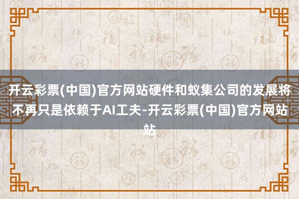 开云彩票(中国)官方网站硬件和蚁集公司的发展将不再只是依赖于AI工夫-开云彩票(中国)官方网站