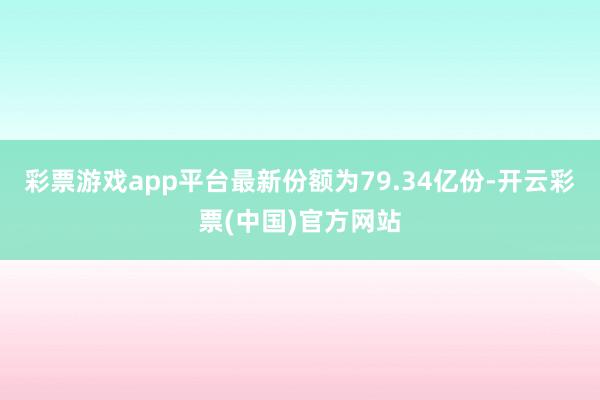 彩票游戏app平台最新份额为79.34亿份-开云彩票(中国)官方网站